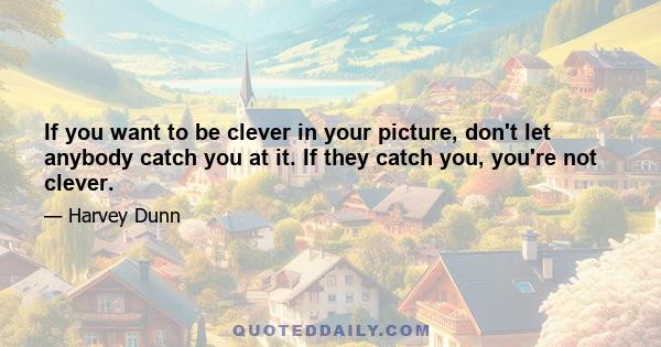 If you want to be clever in your picture, don't let anybody catch you at it. If they catch you, you're not clever.