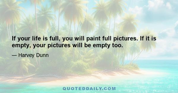 If your life is full, you will paint full pictures. If it is empty, your pictures will be empty too.