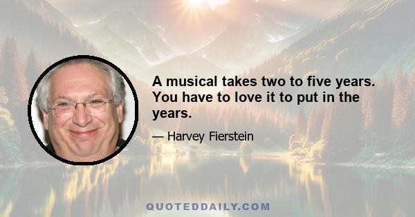 A musical takes two to five years. You have to love it to put in the years.