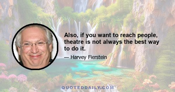 Also, if you want to reach people, theatre is not always the best way to do it.