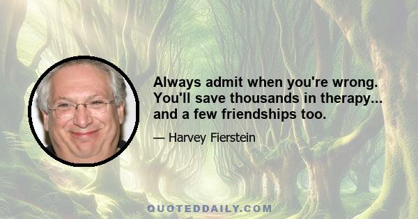 Always admit when you're wrong. You'll save thousands in therapy... and a few friendships too.