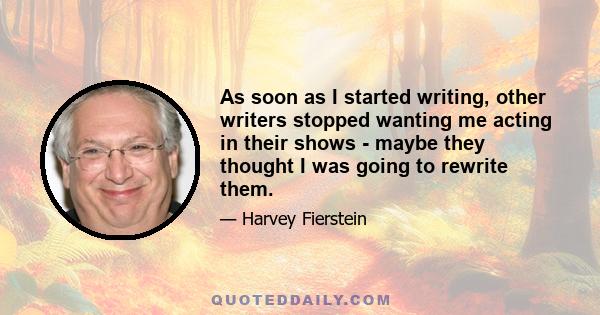 As soon as I started writing, other writers stopped wanting me acting in their shows - maybe they thought I was going to rewrite them.