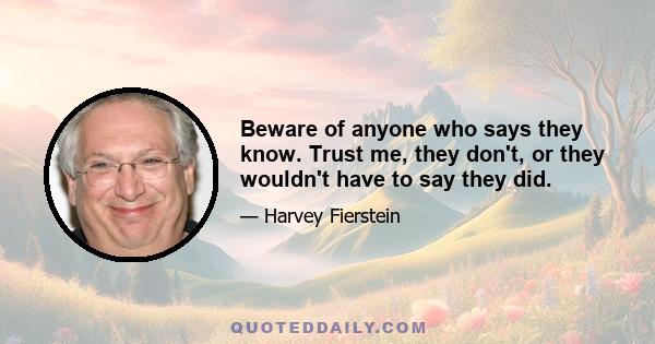 Beware of anyone who says they know. Trust me, they don't, or they wouldn't have to say they did.