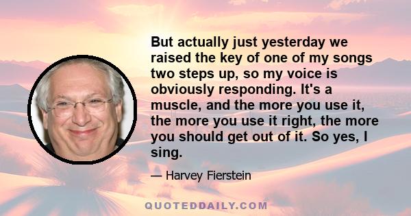 But actually just yesterday we raised the key of one of my songs two steps up, so my voice is obviously responding. It's a muscle, and the more you use it, the more you use it right, the more you should get out of it.