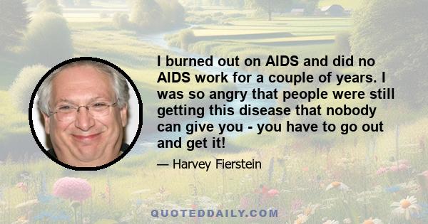 I burned out on AIDS and did no AIDS work for a couple of years. I was so angry that people were still getting this disease that nobody can give you - you have to go out and get it!