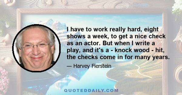 I have to work really hard, eight shows a week, to get a nice check as an actor. But when I write a play, and it's a - knock wood - hit, the checks come in for many years.