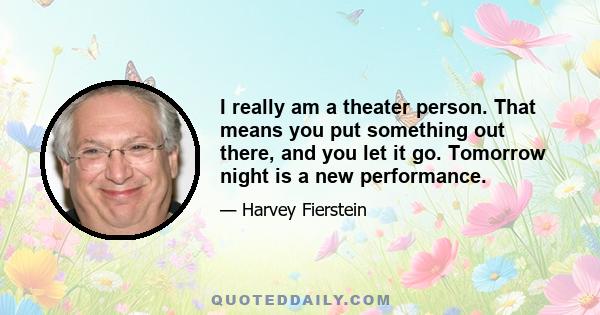 I really am a theater person. That means you put something out there, and you let it go. Tomorrow night is a new performance.