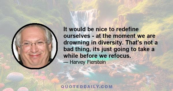 It would be nice to redefine ourselves - at the moment we are drowning in diversity. That's not a bad thing, its just going to take a while before we refocus.