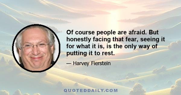 Of course people are afraid. But honestly facing that fear, seeing it for what it is, is the only way of putting it to rest.