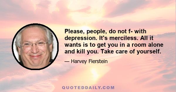 Please, people, do not f- with depression. It's merciless. All it wants is to get you in a room alone and kill you. Take care of yourself.