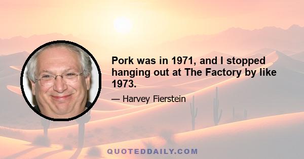 Pork was in 1971, and I stopped hanging out at The Factory by like 1973.