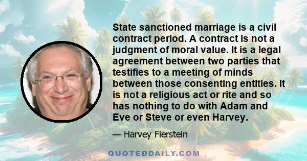 State sanctioned marriage is a civil contract period. A contract is not a judgment of moral value. It is a legal agreement between two parties that testifies to a meeting of minds between those consenting entities. It