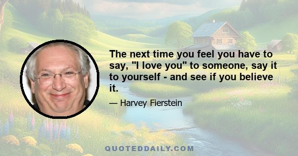 The next time you feel you have to say, I love you to someone, say it to yourself - and see if you believe it.