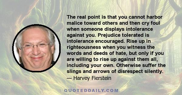 The real point is that you cannot harbor malice toward others and then cry foul when someone displays intolerance against you. Prejudice tolerated is intolerance encouraged. Rise up in righteousness when you witness the 