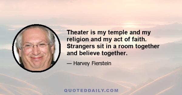 Theater is my temple and my religion and my act of faith. Strangers sit in a room together and believe together.