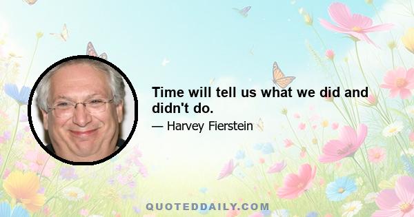 Time will tell us what we did and didn't do.