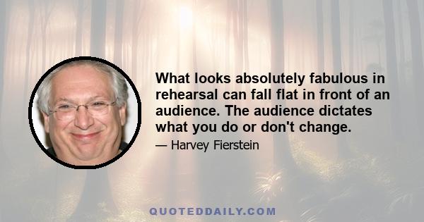 What looks absolutely fabulous in rehearsal can fall flat in front of an audience. The audience dictates what you do or don't change.