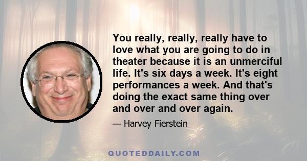 You really, really, really have to love what you are going to do in theater because it is an unmerciful life. It's six days a week. It's eight performances a week. And that's doing the exact same thing over and over and 