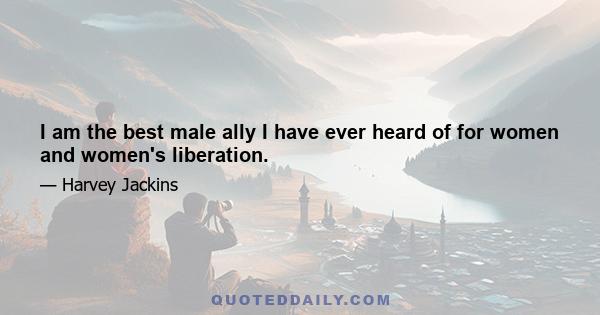 I am the best male ally I have ever heard of for women and women's liberation.