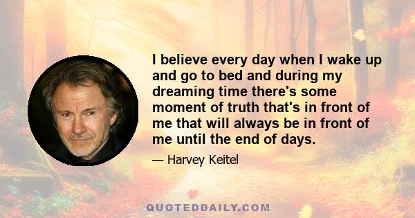 I believe every day when I wake up and go to bed and during my dreaming time there's some moment of truth that's in front of me that will always be in front of me until the end of days.