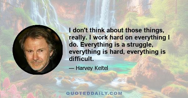 I don't think about those things, really. I work hard on everything I do. Everything is a struggle, everything is hard, everything is difficult.