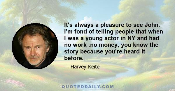 It's always a pleasure to see John. I'm fond of telling people that when I was a young actor in NY and had no work ,no money, you know the story because you're heard it before.