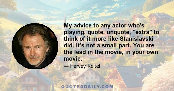 My advice to any actor who's playing, quote, unquote, extra to think of it more like Stanislavski did. It's not a small part. You are the lead in the movie, in your own movie.