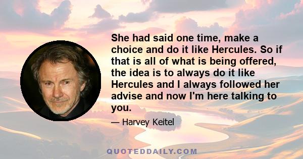 She had said one time, make a choice and do it like Hercules. So if that is all of what is being offered, the idea is to always do it like Hercules and I always followed her advise and now I'm here talking to you.