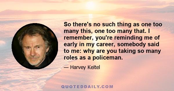 So there's no such thing as one too many this, one too many that. I remember, you're reminding me of early in my career, somebody said to me: why are you taking so many roles as a policeman.