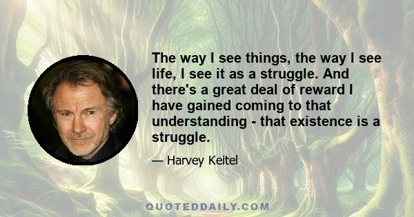 The way I see things, the way I see life, I see it as a struggle. And there's a great deal of reward I have gained coming to that understanding - that existence is a struggle.