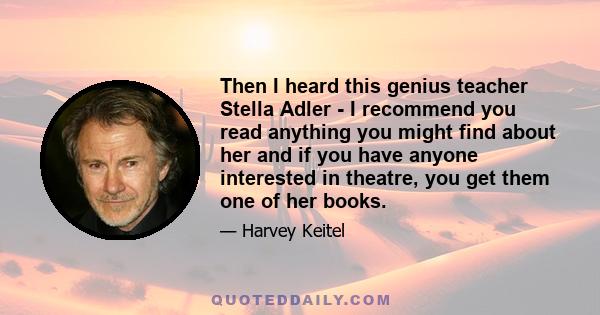 Then I heard this genius teacher Stella Adler - I recommend you read anything you might find about her and if you have anyone interested in theatre, you get them one of her books.