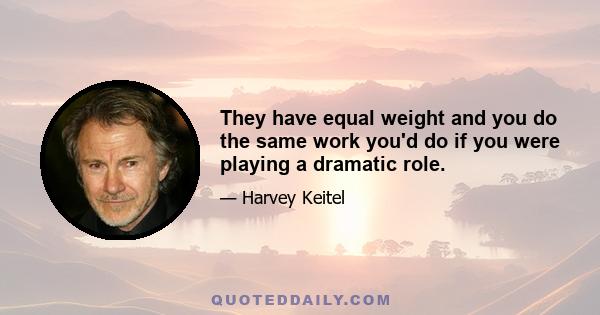 They have equal weight and you do the same work you'd do if you were playing a dramatic role.