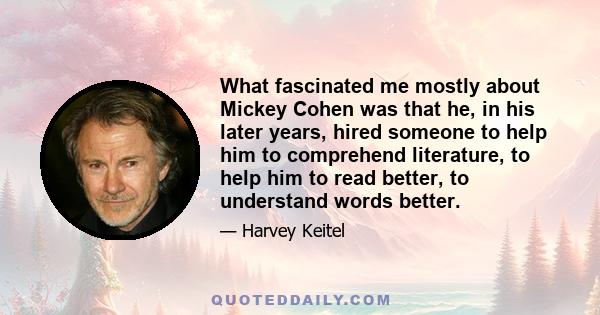 What fascinated me mostly about Mickey Cohen was that he, in his later years, hired someone to help him to comprehend literature, to help him to read better, to understand words better.