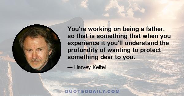 You're working on being a father, so that is something that when you experience it you'll understand the profundity of wanting to protect something dear to you.