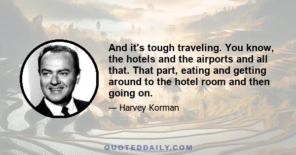 And it's tough traveling. You know, the hotels and the airports and all that. That part, eating and getting around to the hotel room and then going on.