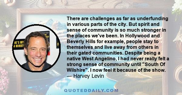 There are challenges as far as underfunding in various parts of the city. But spirit and sense of community is so much stronger in the places we've been. In Hollywood and Beverly Hills for example, people stay to