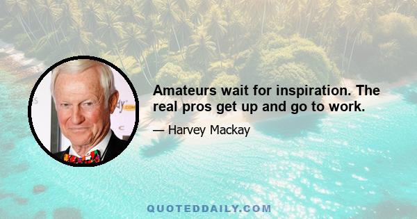 Amateurs wait for inspiration. The real pros get up and go to work.