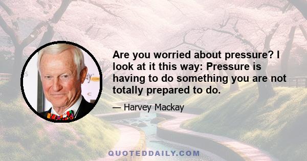 Are you worried about pressure? I look at it this way: Pressure is having to do something you are not totally prepared to do.