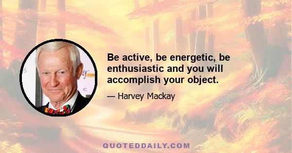 Be active, be energetic, be enthusiastic and you will accomplish your object.