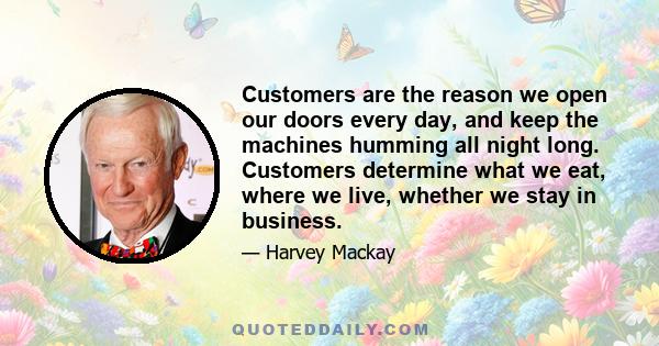 Customers are the reason we open our doors every day, and keep the machines humming all night long. Customers determine what we eat, where we live, whether we stay in business.