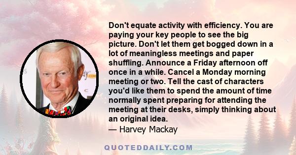 Don't equate activity with efficiency. You are paying your key people to see the big picture. Don't let them get bogged down in a lot of meaningless meetings and paper shuffling. Announce a Friday afternoon off once in