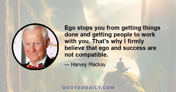 Ego stops you from getting things done and getting people to work with you. That's why I firmly believe that ego and success are not compatible.