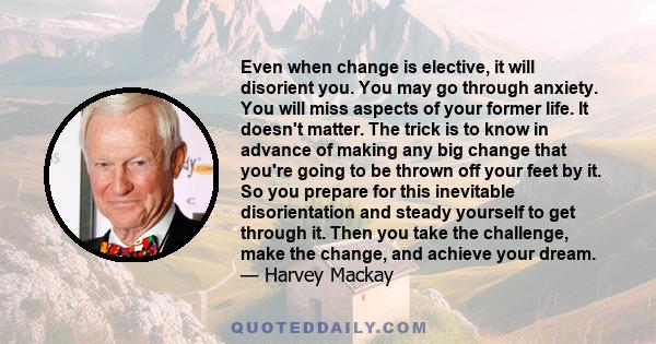 Even when change is elective, it will disorient you. You may go through anxiety. You will miss aspects of your former life. It doesn't matter. The trick is to know in advance of making any big change that you're going