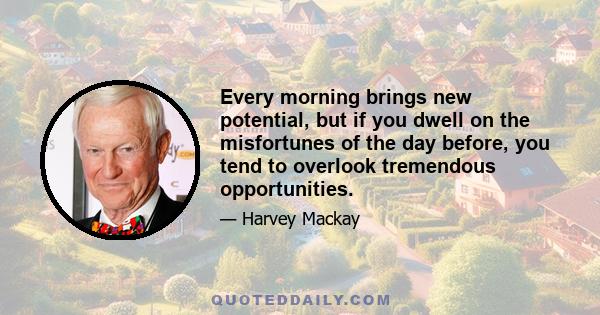 Every morning brings new potential, but if you dwell on the misfortunes of the day before, you tend to overlook tremendous opportunities.