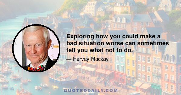 Exploring how you could make a bad situation worse can sometimes tell you what not to do.