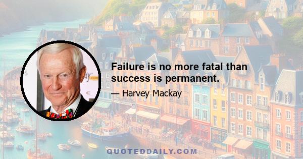 Failure is no more fatal than success is permanent.