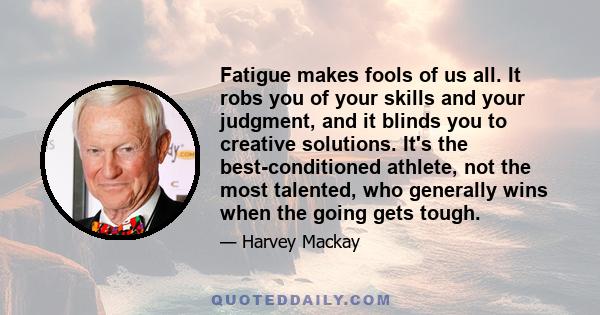 Fatigue makes fools of us all. It robs you of your skills and your judgment, and it blinds you to creative solutions. It's the best-conditioned athlete, not the most talented, who generally wins when the going gets