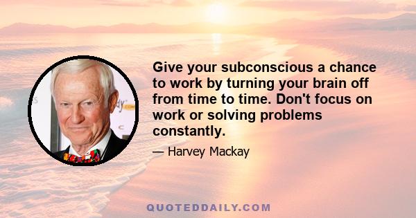 Give your subconscious a chance to work by turning your brain off from time to time. Don't focus on work or solving problems constantly.