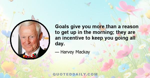 Goals give you more than a reason to get up in the morning; they are an incentive to keep you going all day.