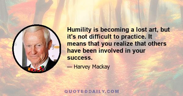 Humility is becoming a lost art, but it's not difficult to practice. It means that you realize that others have been involved in your success.